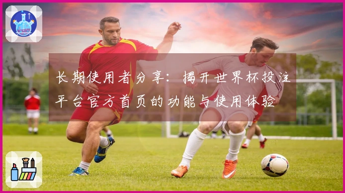 长期使用者分享:揭开世界杯投注平台官方首页的功能与使用体验