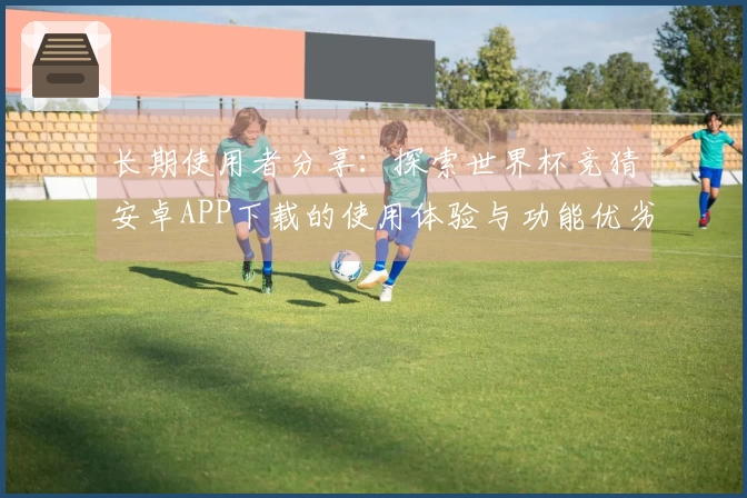 长期使用者分享：探索世界杯竞猜安卓APP下载的使用体验与功能优劣对比
